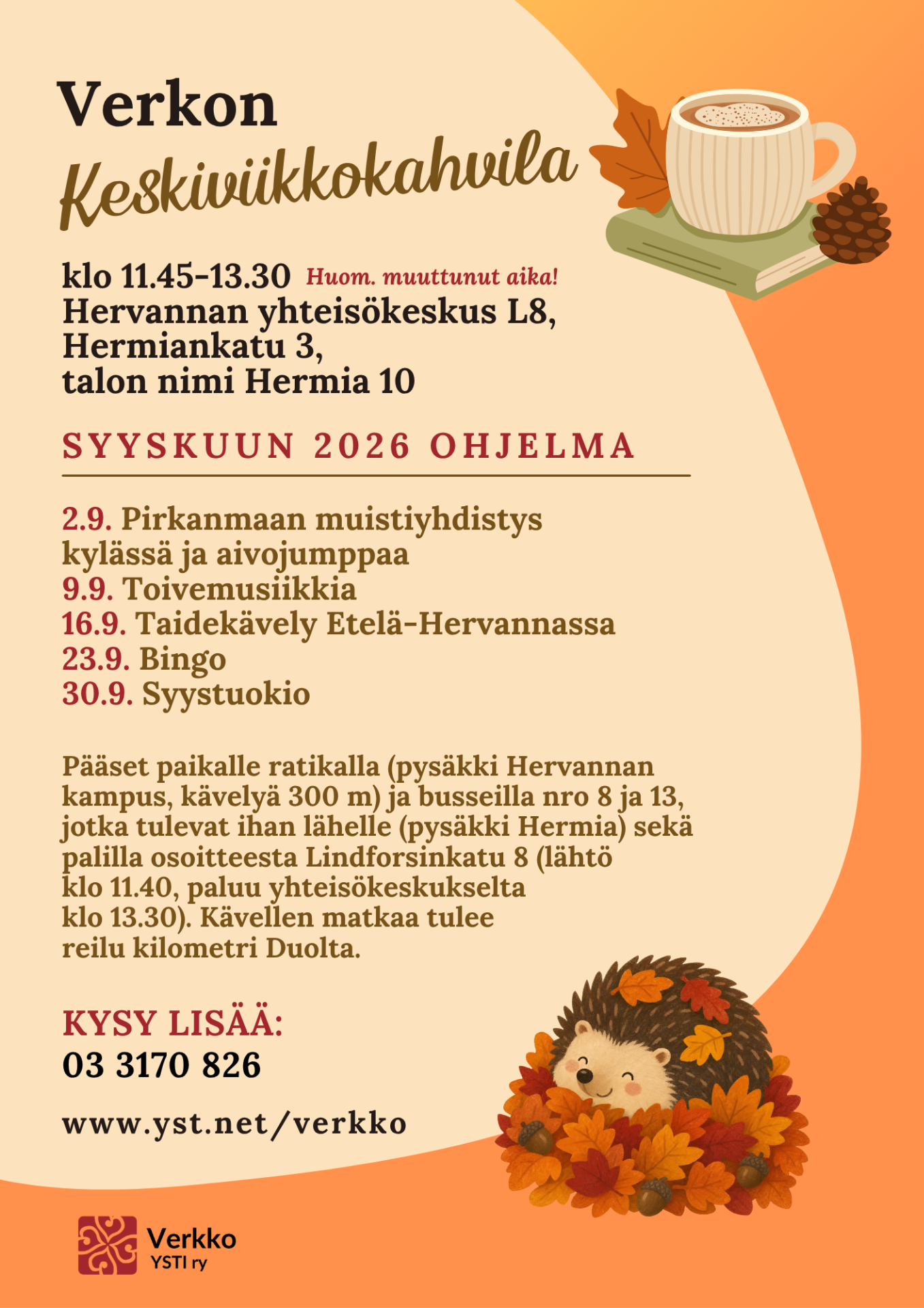 Mainoksen kuvissa siili lehtikasassa ja kahvikuppi kirjan päällä, vieressä syksyinen lehti ja käpy. Mainoksen tekstissä sanotaan Verkon Keskiviikkokahvila klo 11.45-13.30 Huom. muuttunut aika! Hervannan yhteisökeskus L8, Hermiankatu 3, talon nimi Hermia 10, SYYSKUUN 2026 OHJELMA 2.9. Pirkanmaan muistiyhdistys kylässä ja aivojumppaa 9.9. Toivemusiikkia 16.9. Taidekävely Etelä-Hervannassa 23.9. Bingo 30.9. Syystuokio Pääset paikalle ratikalla (pysäkki Hervannan kampus, kävelyä 300 m) ja busseilla nro 8 8 ja 13, jotka tulevat ihan lähelle (pysäkki Hermia) sekä palilla osoitteesta Lindforsinkatu 8 (lähtö klo 11.40, paluu yhteisökeskukselta klo 13.30). Kävellen matkaa tulee reilu kilometri Duolta. KYSY LISÄÄ: 03 3170 826, www.yst.net/verkko, www. yst.net/verkko.