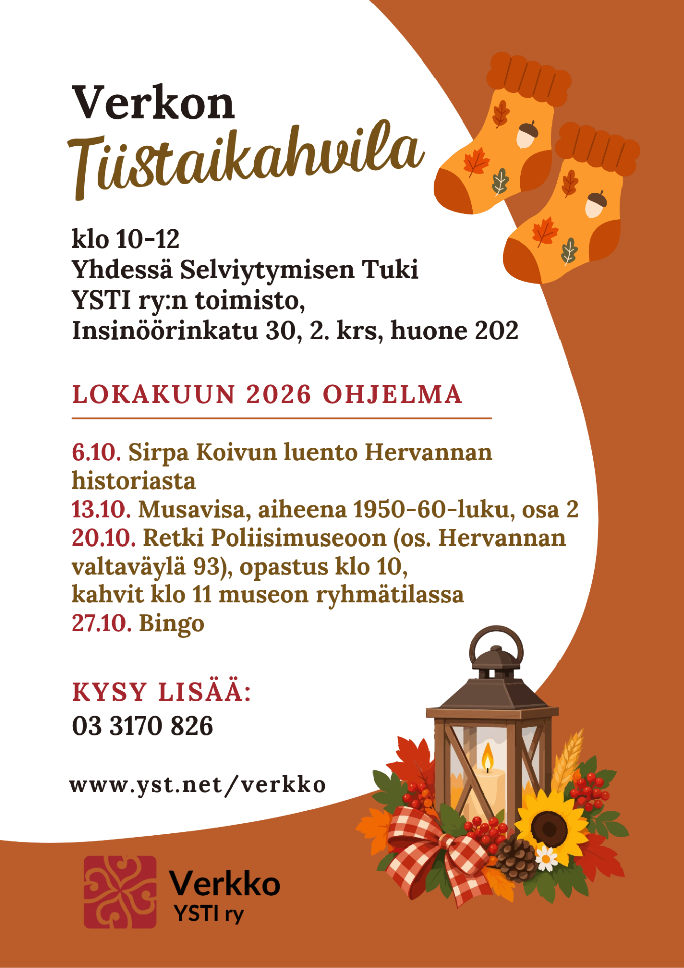 Mainoksessa kuvituskuvina sukat, joissa syksyisiä kuvioita ja kynttilälyhty, jonka ympärillä syksyisiä lehtiä, auringonkukka ja rusetti. Mainoksen tekstissä sanotaan, että Verkon Tiistaikahvila klo 10-12 osoitteessa Yhdessä Selviytymisen Tuki, YSTI ry:n toimisto, Insinöörinkatu 30, 2. krs, huone 202. Teksti jatkuu, että lokakuun 2026 ohjelma, 6.10. Sirpa Koivun luento Hervannan historiasta, 13.10. Musavisa, aiheena 1950-60-luku, osa 2, 20.10. Retki Poliisimuseoon (os. Hervannan valtaväylä 93), opastus klo 10, kahvit klo 11 museon ryhmätilassa, 27.10. Bingo. Teksti jatkuu, että
kysy lisää: 03 3170 826, www.yst.net/verkko. Mainos päättyy.